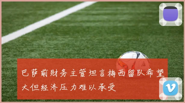 巴萨前财务主管坦言梅西留队希望大但经济压力难以承受