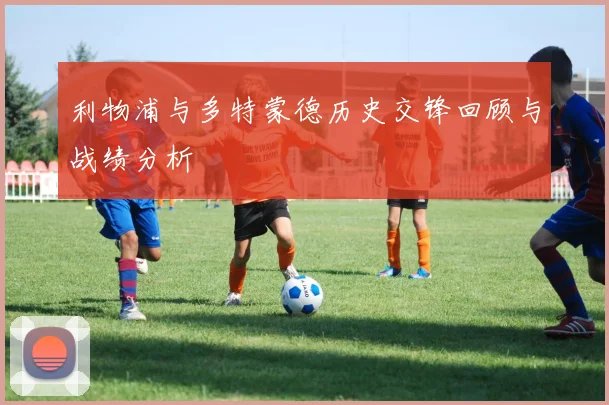 利物浦与多特蒙德历史交锋回顾与战绩分析